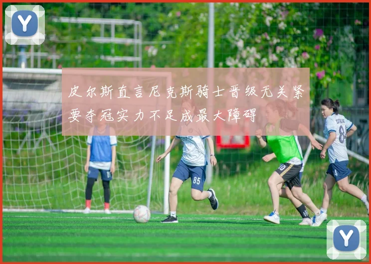 皮尔斯直言尼克斯骑士晋级无关紧要夺冠实力不足成最大障碍