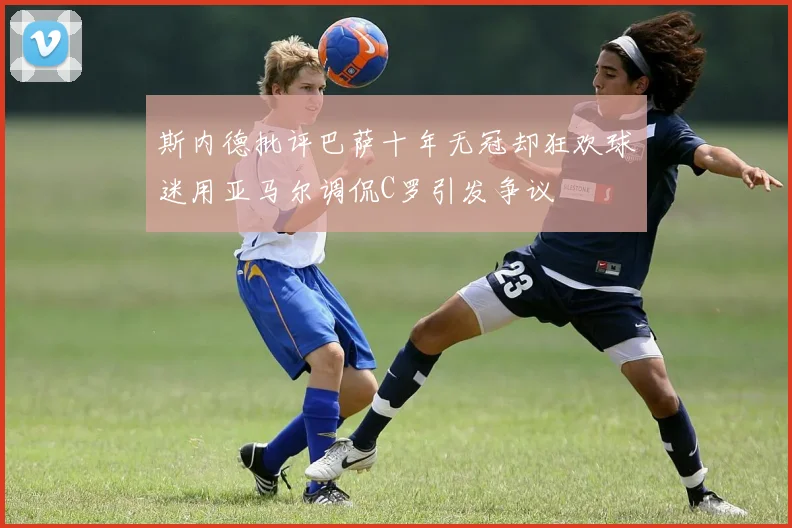 斯内德批评巴萨十年无冠却狂欢球迷用亚马尔调侃C罗引发争议