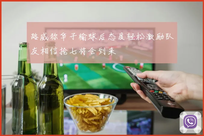 路威称华子输球后态度轻松激励队友相信抢七将会到来