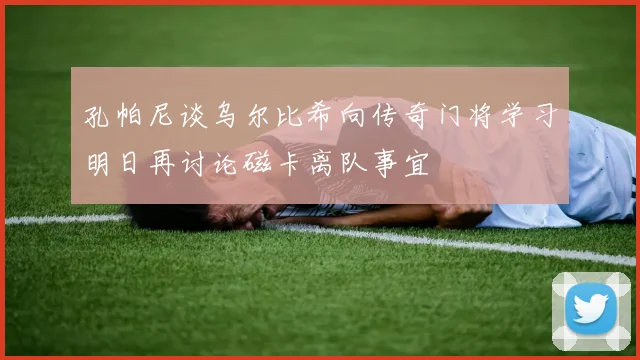孔帕尼谈乌尔比希向传奇门将学习明日再讨论磁卡离队事宜