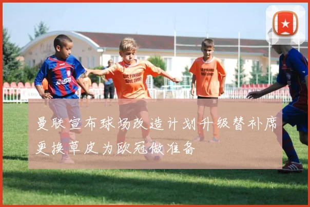 曼联宣布球场改造计划升级替补席更换草皮为欧冠做准备
