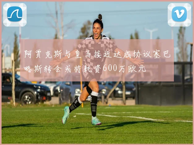 阿贾克斯与皇马接近达成协议塞巴略斯转会或将耗资600万欧元