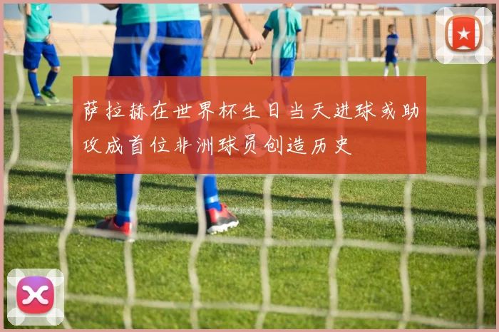 萨拉赫在世界杯生日当天进球或助攻成首位非洲球员创造历史