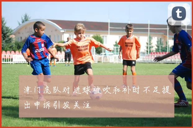 津门虎队对进球被吹和补时不足提出申诉引发关注