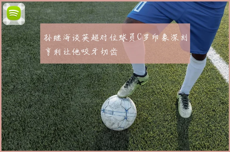 孙继海谈英超对位球员C罗印象深刻亨利让他咬牙切齿