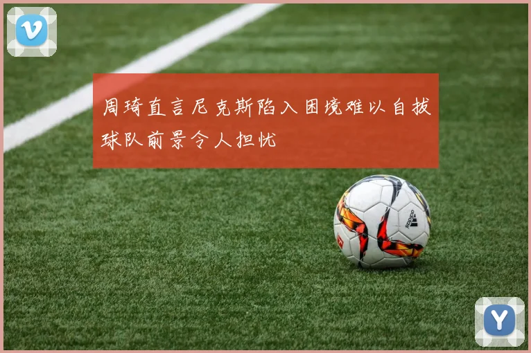 周琦直言尼克斯陷入困境难以自拔球队前景令人担忧