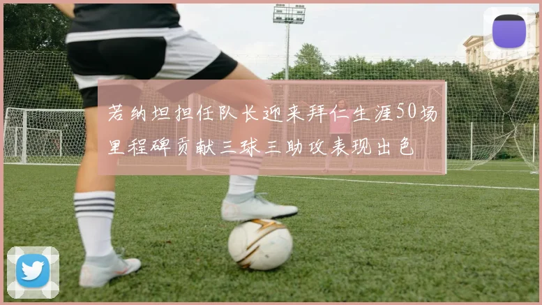若纳坦担任队长迎来拜仁生涯50场里程碑贡献三球三助攻表现出色