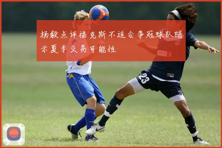 杨毅点评福克斯不适合争冠球队暗示夏季交易可能性