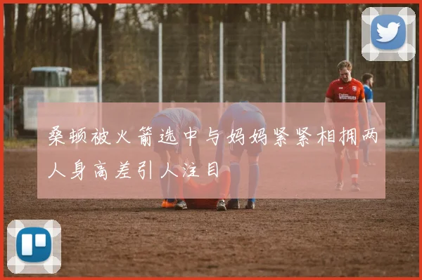 桑顿被火箭选中与妈妈紧紧相拥两人身高差引人注目