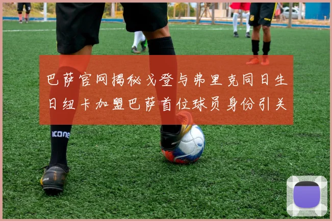 巴萨官网揭秘戈登与弗里克同日生日纽卡加盟巴萨首位球员身份引关注