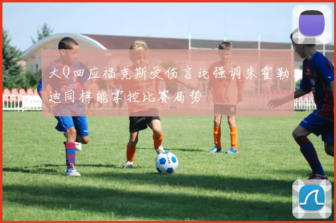 大Q回应福克斯受伤言论强调朱霍勒迪同样能掌控比赛局势