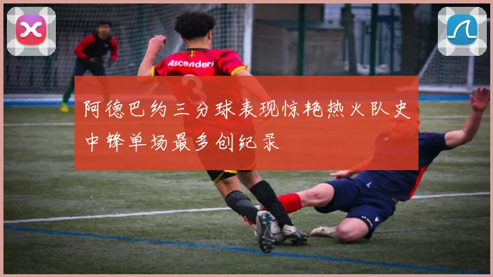 阿德巴约三分球表现惊艳热火队史中锋单场最多创纪录