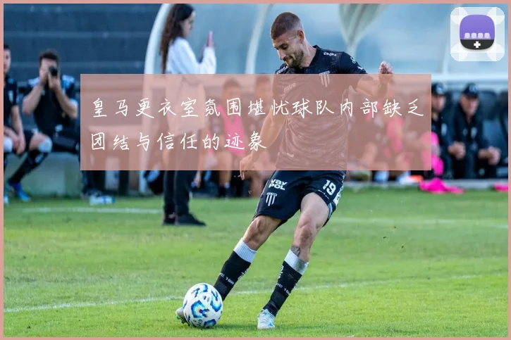 皇马更衣室氛围堪忧球队内部缺乏团结与信任的迹象