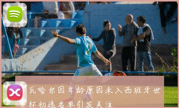 卡瓦哈尔因年龄原因未入西班牙世界杯初选名单引发关注