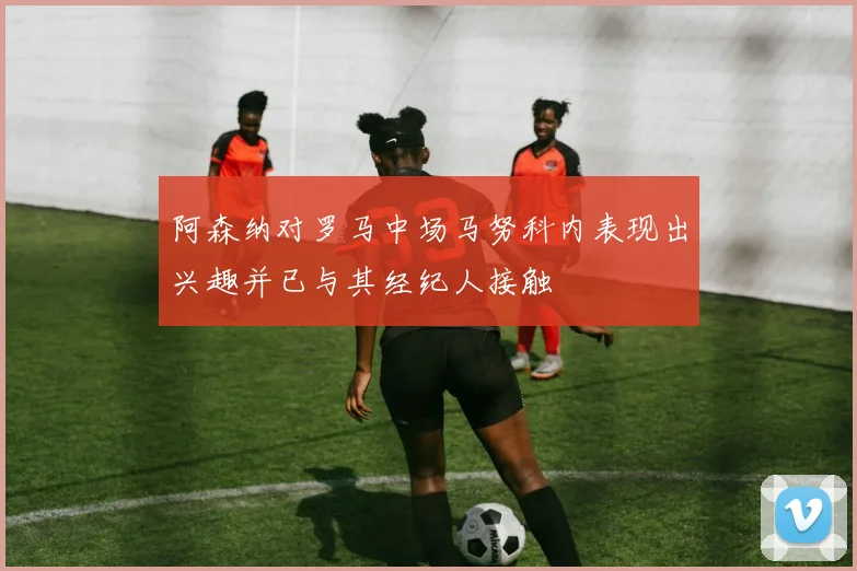 阿森纳对罗马中场马努科内表现出兴趣并已与其经纪人接触