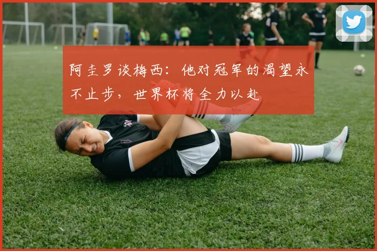 阿圭罗谈梅西：他对冠军的渴望永不止步，世界杯将全力以赴