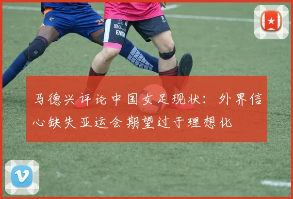马德兴评论中国女足现状：外界信心缺失亚运会期望过于理想化