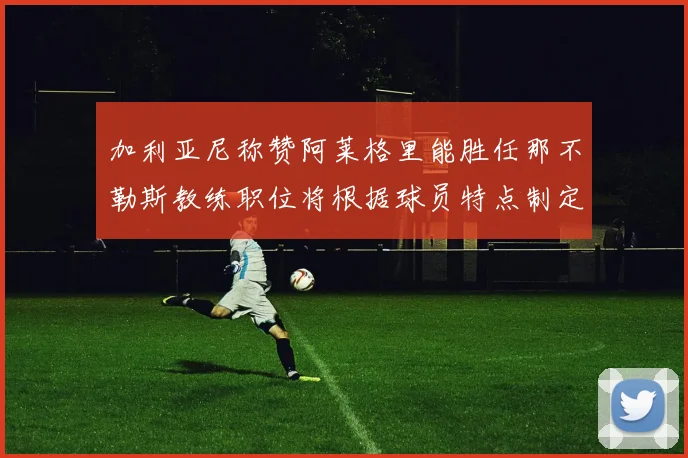 加利亚尼称赞阿莱格里能胜任那不勒斯教练职位将根据球员特点制定战术