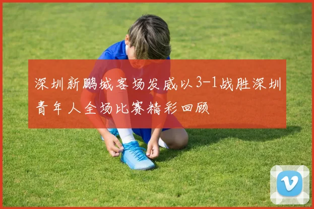 深圳新鹏城客场发威以3-1战胜深圳青年人全场比赛精彩回顾