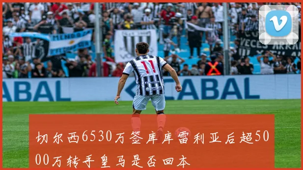 切尔西6530万签库库雷利亚后超5000万转手皇马是否回本