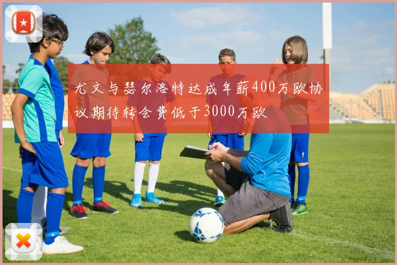 尤文与瑟尔洛特达成年薪400万欧协议期待转会费低于3000万欧