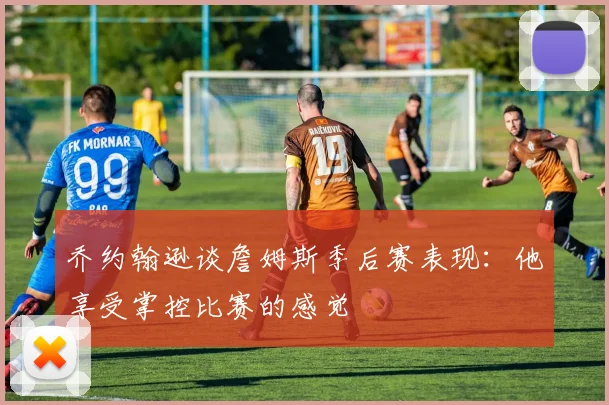 乔约翰逊谈詹姆斯季后赛表现：他享受掌控比赛的感觉