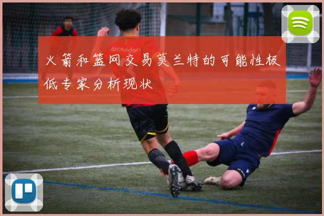 火箭和篮网交易莫兰特的可能性极低专家分析现状