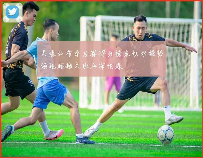 美媒公布季后赛得分榜米切尔强势领跑超越文班和布伦森